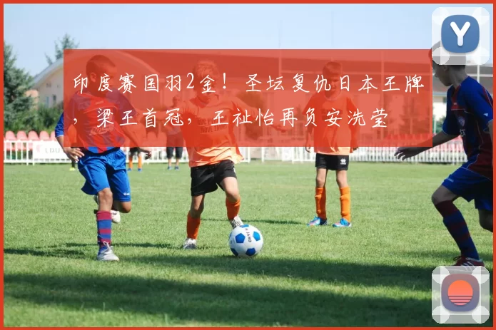 印度赛国羽2金！圣坛复仇日本王牌，梁王首冠，王祉怡再负安洗莹