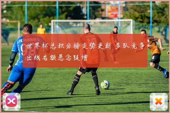 世界杯总积分榜走势更新 多队竞争出线名额悬念陡增