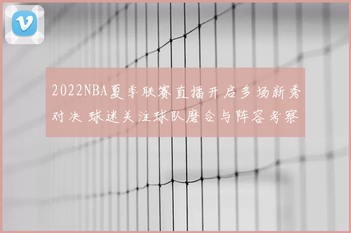 2022NBA夏季联赛直播开启多场新秀对决 球迷关注球队磨合与阵容考察