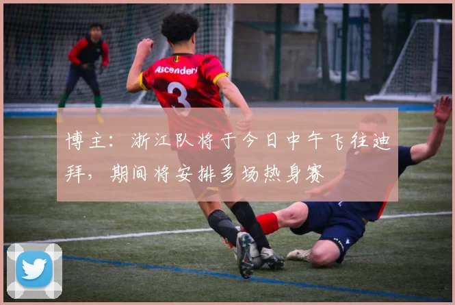 博主：浙江队将于今日中午飞往迪拜，期间将安排多场热身赛