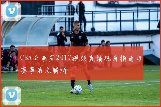 CBA全明星2017视频直播观看指南与赛事看点解析