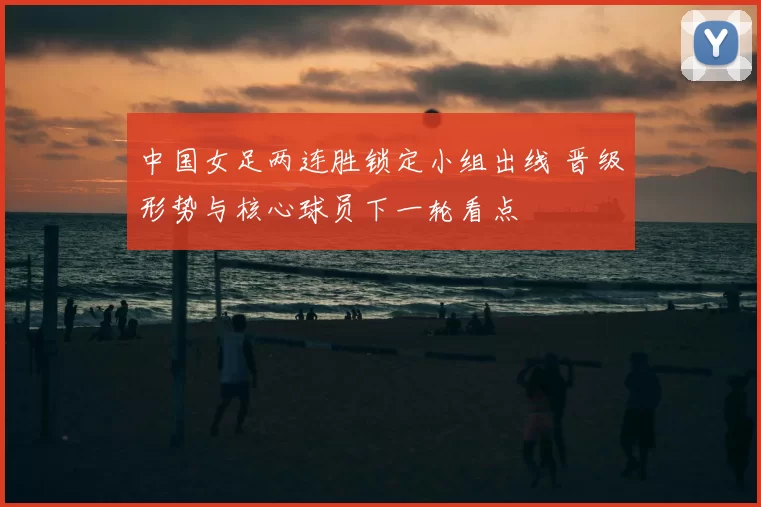 中国女足两连胜锁定小组出线 晋级形势与核心球员下一轮看点
