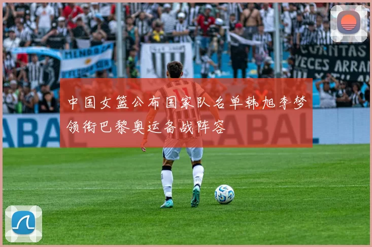 中国女篮公布国家队名单韩旭李梦领衔巴黎奥运备战阵容