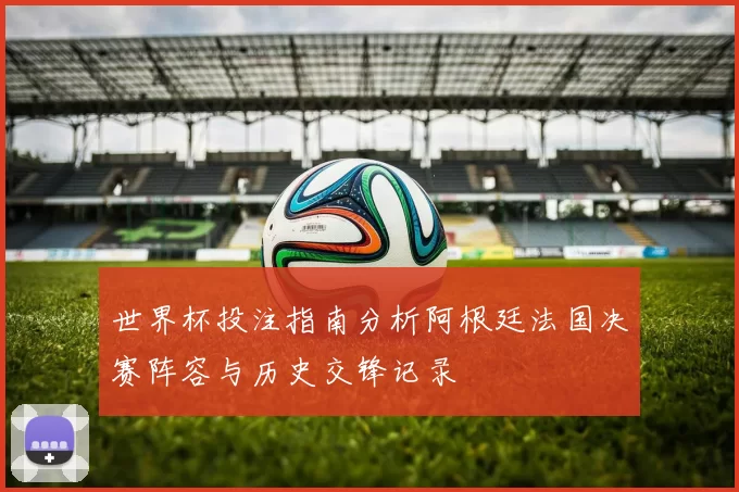 世界杯投注指南分析阿根廷法国决赛阵容与历史交锋记录