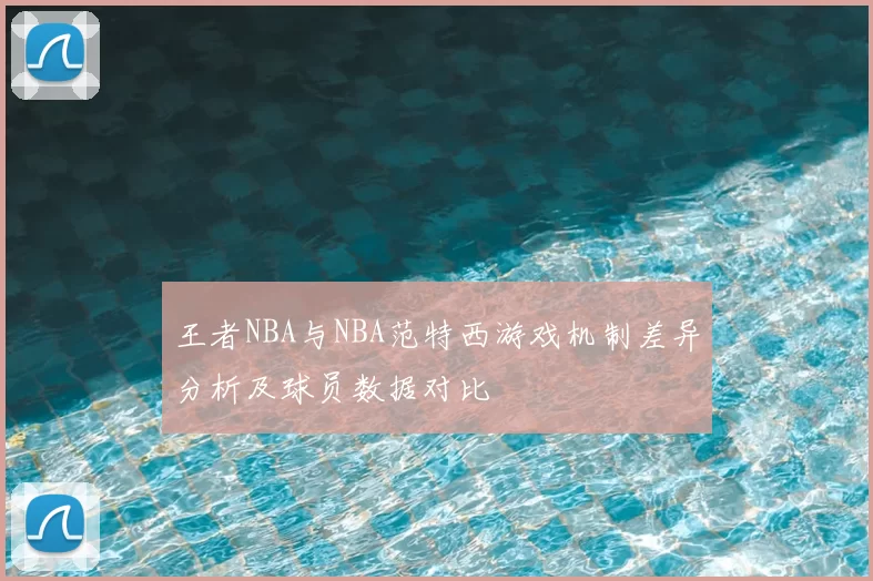 王者NBA与NBA范特西游戏机制差异分析及球员数据对比
