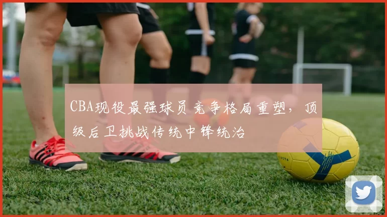 CBA现役最强球员竞争格局重塑，顶级后卫挑战传统中锋统治