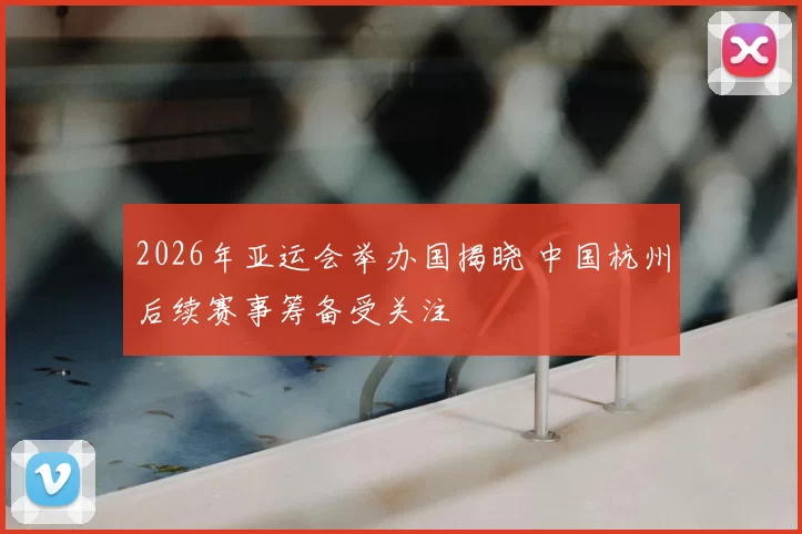 2026年亚运会举办国揭晓 中国杭州后续赛事筹备受关注