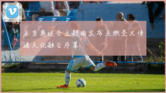 东京奥运会主题曲发布点燃圣火传递文化融合序幕