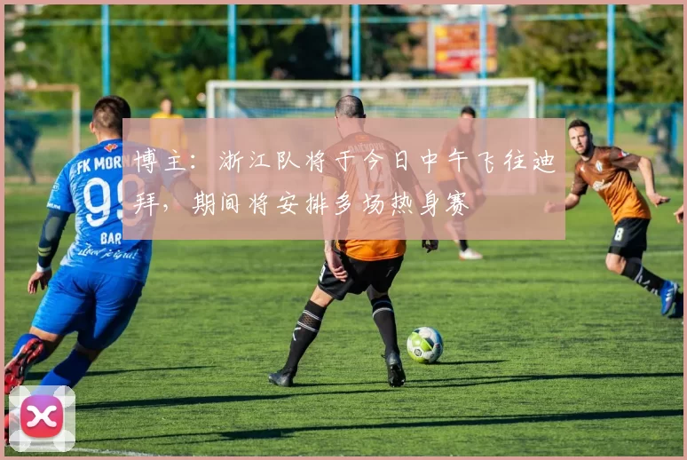 博主:浙江队将于今日中午飞往迪拜,期间将安排多场热身赛