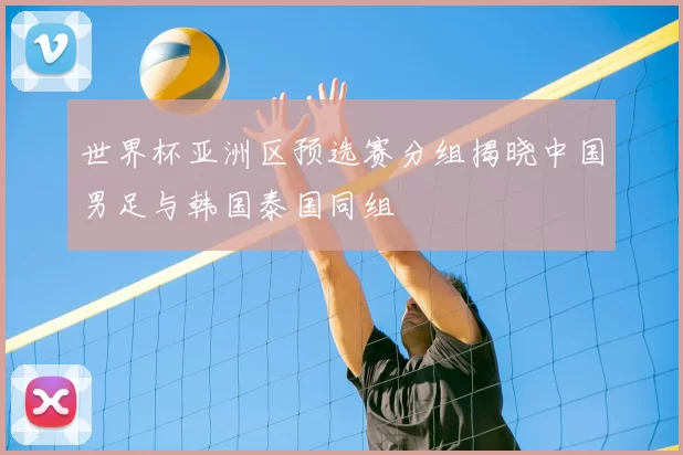 世界杯亚洲区预选赛分组揭晓中国男足与韩国泰国同组