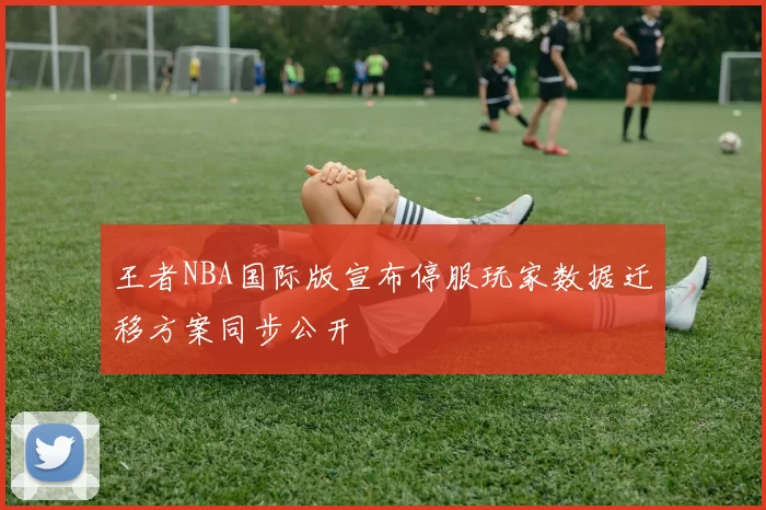 王者NBA国际版宣布停服玩家数据迁移方案同步公开