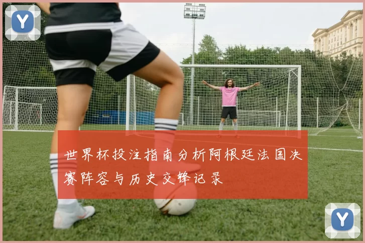 世界杯投注指南分析阿根廷法国决赛阵容与历史交锋记录