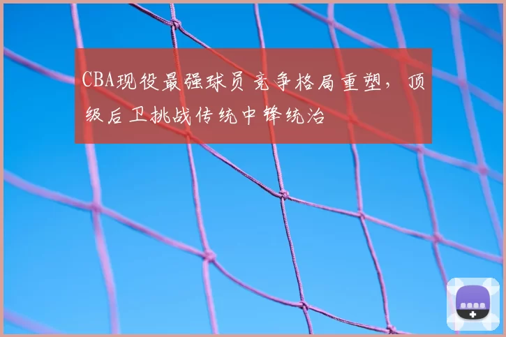CBA现役最强球员竞争格局重塑，顶级后卫挑战传统中锋统治