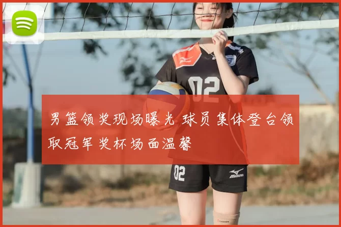 男篮领奖现场曝光 球员集体登台领取冠军奖杯场面温馨