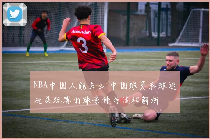 NBA中国人能去么 中国球员和球迷赴美观赛打球条件与流程解析