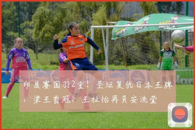 印度赛国羽2金！圣坛复仇日本王牌，梁王首冠，王祉怡再负安洗莹