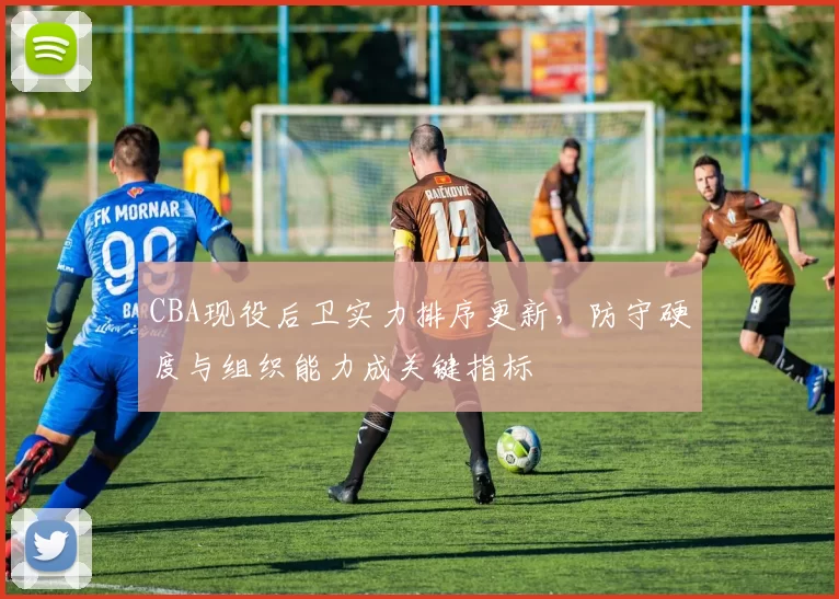 CBA现役后卫实力排序更新,防守硬度与组织能力成关键指标