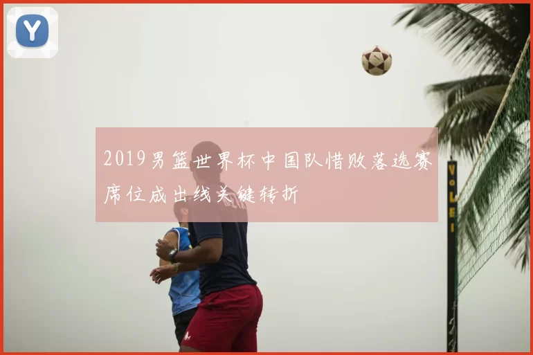 2019男篮世界杯中国队惜败落选赛席位成出线关键转折