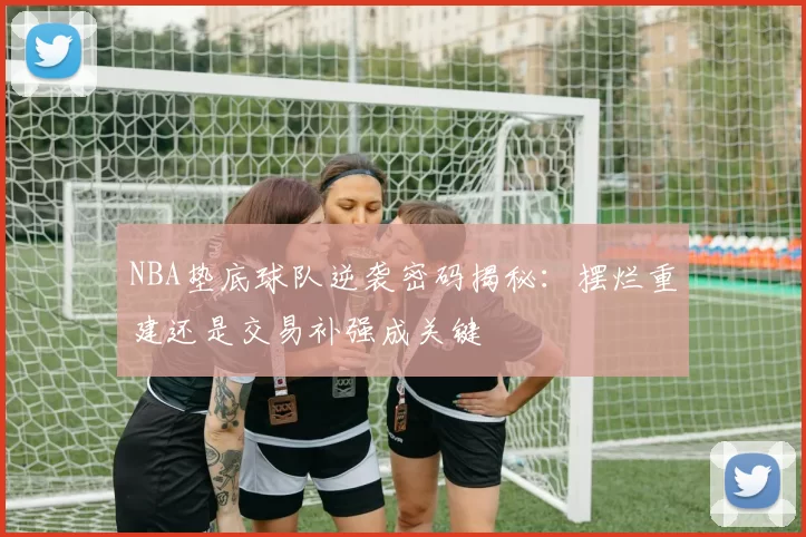 NBA垫底球队逆袭密码揭秘：摆烂重建还是交易补强成关键