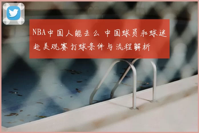 NBA中国人能去么 中国球员和球迷赴美观赛打球条件与流程解析