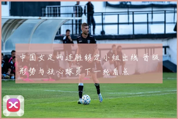 中国女足两连胜锁定小组出线 晋级形势与核心球员下一轮看点