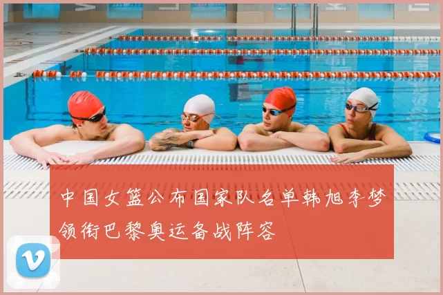 中国女篮公布国家队名单韩旭李梦领衔巴黎奥运备战阵容