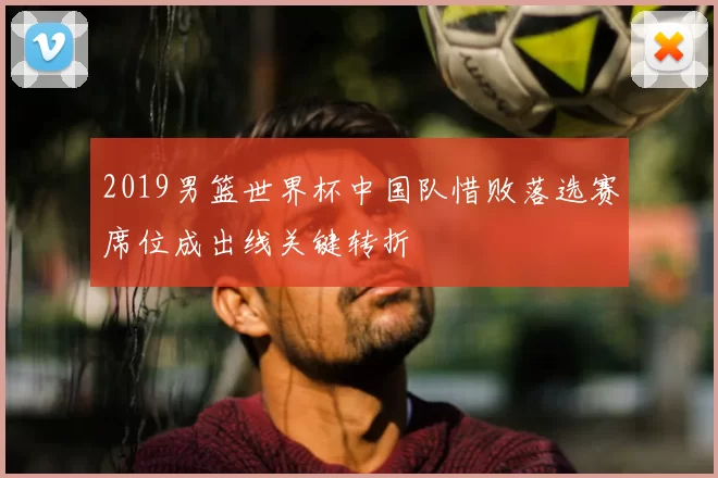 2019男篮世界杯中国队惜败落选赛席位成出线关键转折