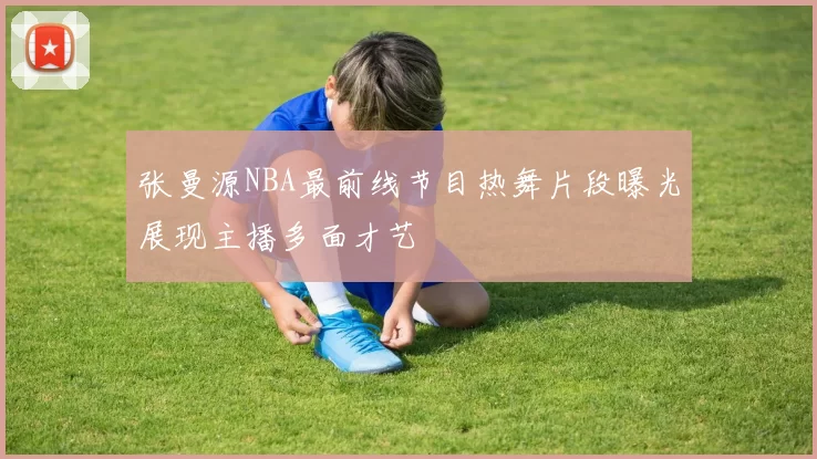 张曼源NBA最前线节目热舞片段曝光展现主播多面才艺
