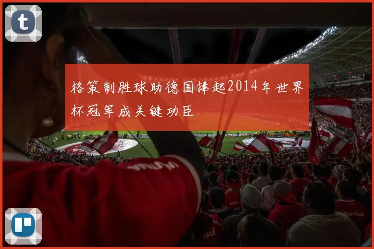 格策制胜球助德国捧起2014年世界杯冠军成关键功臣