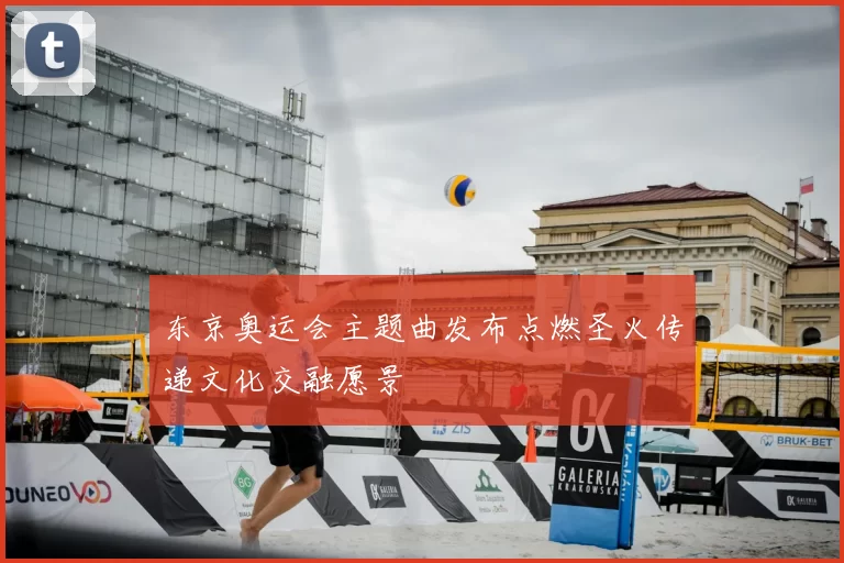 东京奥运会主题曲发布点燃圣火传递文化交融愿景