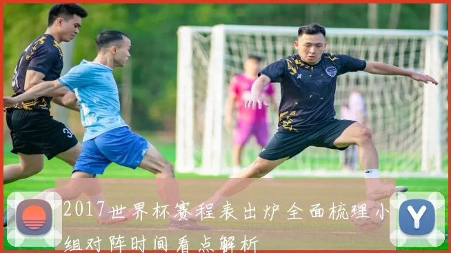 2017世界杯赛程表出炉全面梳理小组对阵时间看点解析