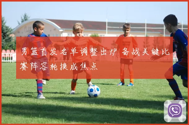 男篮首发名单调整出炉 备战关键比赛阵容轮换成焦点