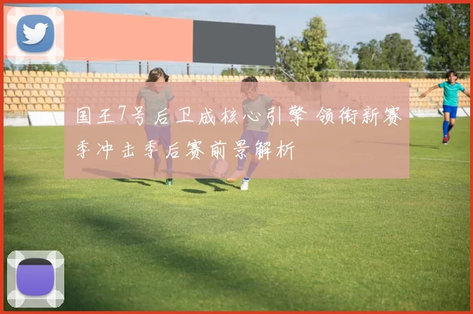 国王7号后卫成核心引擎 领衔新赛季冲击季后赛前景解析