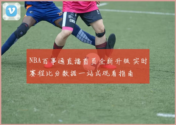 NBA百事通直播首页全新升级 实时赛程比分数据一站式观看指南