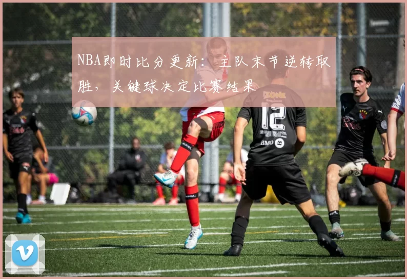NBA即时比分更新：主队末节逆转取胜，关键球决定比赛结果