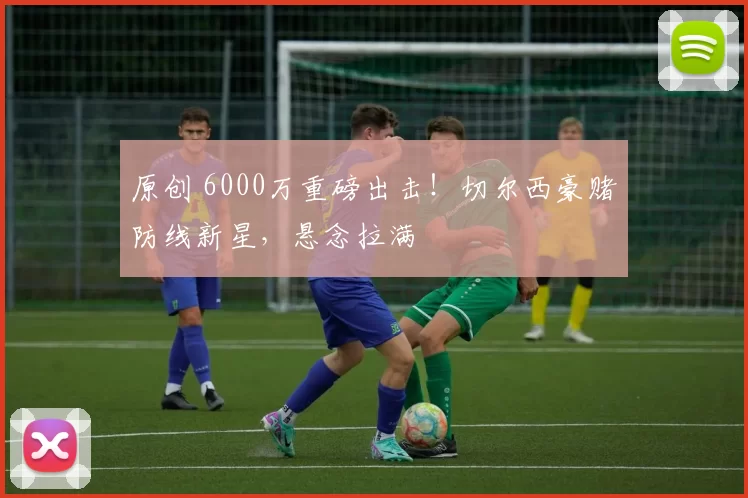原创 6000万重磅出击！切尔西豪赌防线新星，悬念拉满
