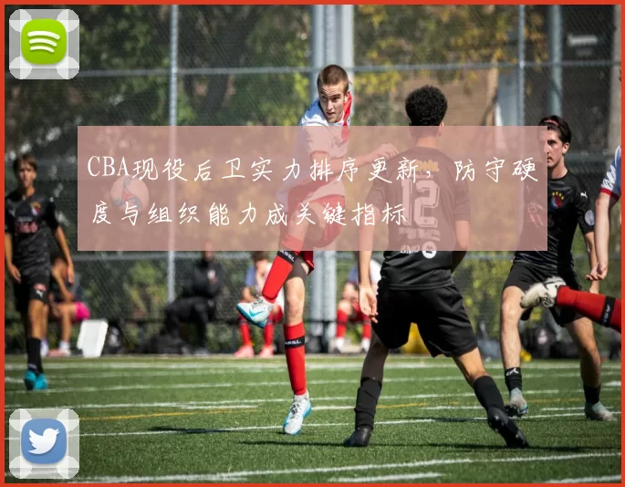 CBA现役后卫实力排序更新,防守硬度与组织能力成关键指标