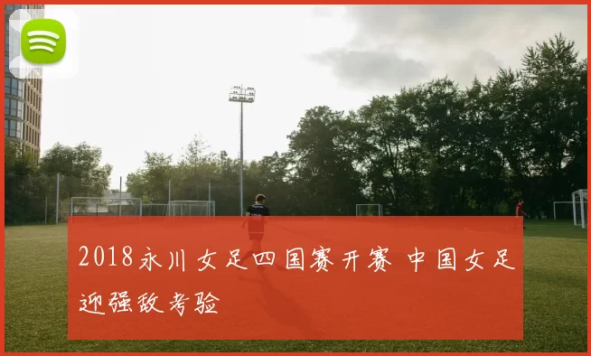 2018永川女足四国赛开赛 中国女足迎强敌考验