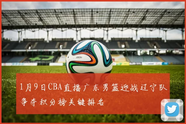 1月9日CBA直播广东男篮迎战辽宁队争夺积分榜关键排名