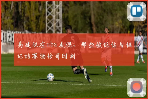 易建联在nba表现,那些被低估与铭记的赛场传奇时刻