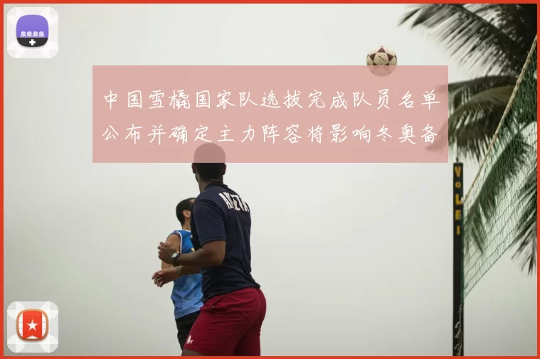 中国雪橇国家队选拔完成队员名单公布并确定主力阵容将影响冬奥备战部署