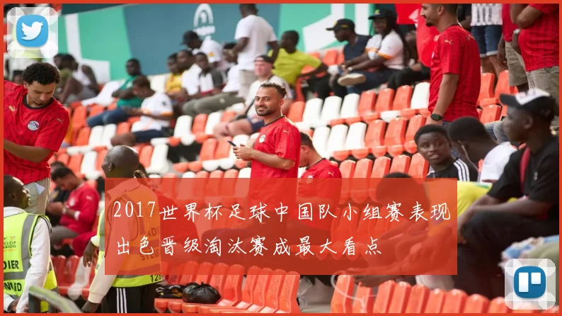 2017世界杯足球中国队小组赛表现出色晋级淘汰赛成最大看点