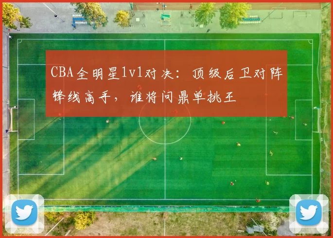 CBA全明星1v1对决：顶级后卫对阵锋线高手，谁将问鼎单挑王