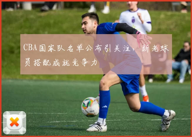 CBA国家队名单公布引关注,新老球员搭配成就竞争力