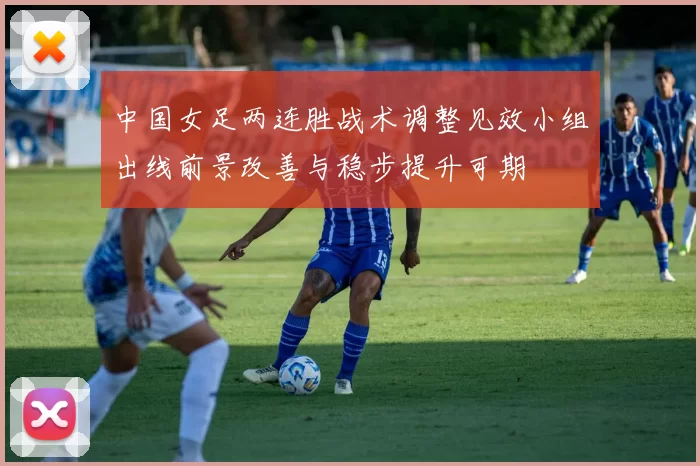 中国女足两连胜战术调整见效小组出线前景改善与稳步提升可期