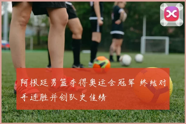 阿根廷男篮夺得奥运会冠军 终结对手连胜并创队史佳绩