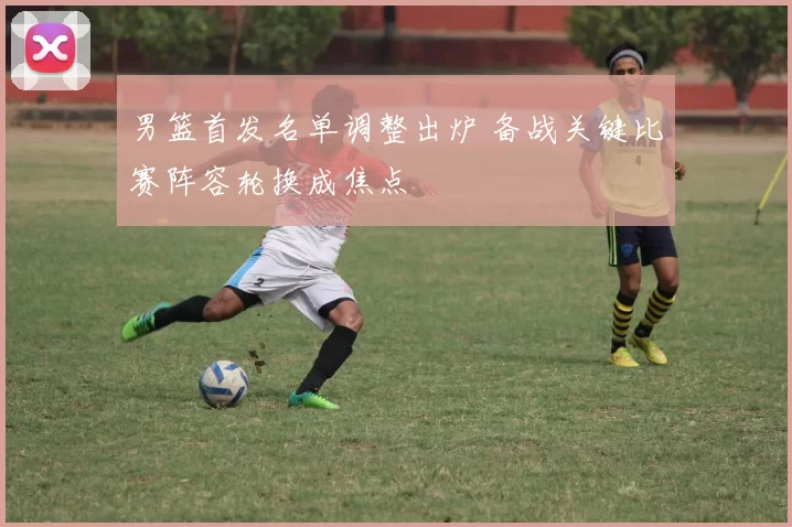 男篮首发名单调整出炉 备战关键比赛阵容轮换成焦点