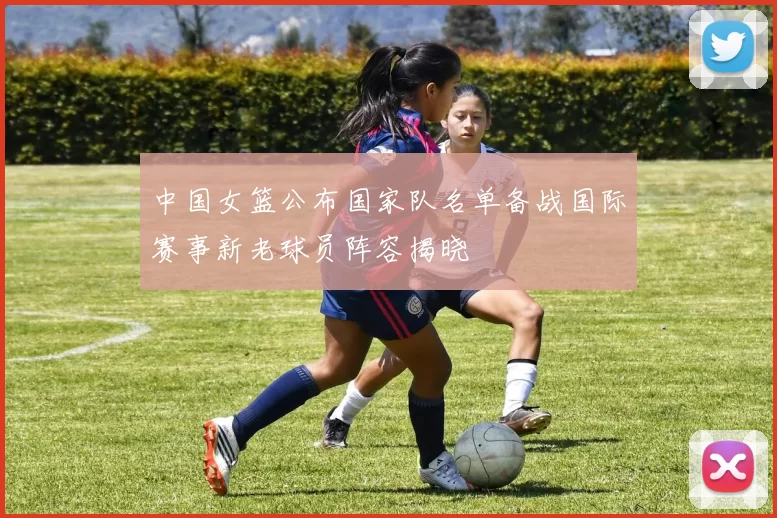 中国女篮公布国家队名单备战国际赛事新老球员阵容揭晓