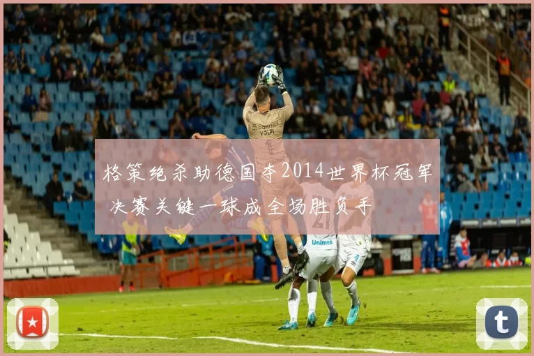 格策绝杀助德国夺2014世界杯冠军 决赛关键一球成全场胜负手