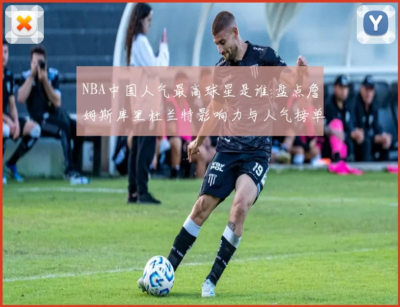 NBA中国人气最高球星是谁 盘点詹姆斯库里杜兰特影响力与人气榜单